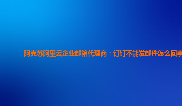 阿克苏阿里云企业邮箱代理商：钉钉不能发邮件怎么回事