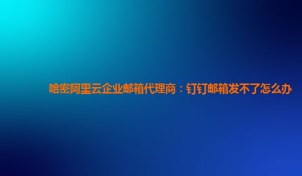 哈密阿里云企业邮箱代理商：钉钉邮箱发不了怎么办