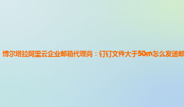 博尔塔拉阿里云企业邮箱代理商：钉钉文件大于50m怎么发送邮件给别人