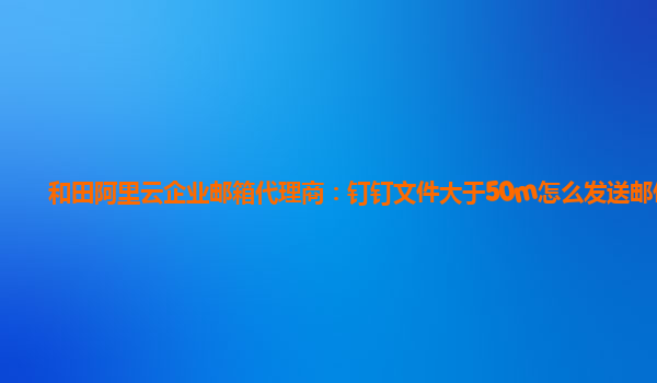 和田阿里云企业邮箱代理商：钉钉文件大于50m怎么发送邮件呢