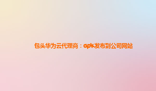 包头华为云代理商：apk发布到公司网站