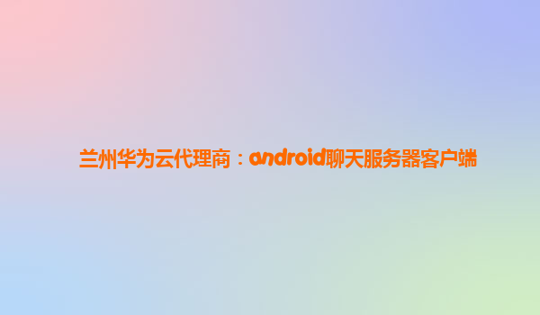 兰州华为云代理商：android聊天服务器客户端