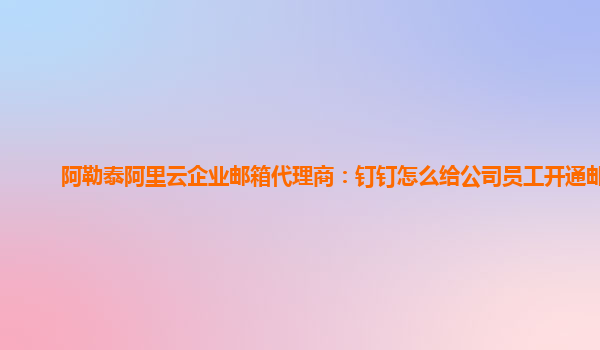 阿勒泰阿里云企业邮箱代理商：钉钉怎么给公司员工开通邮箱