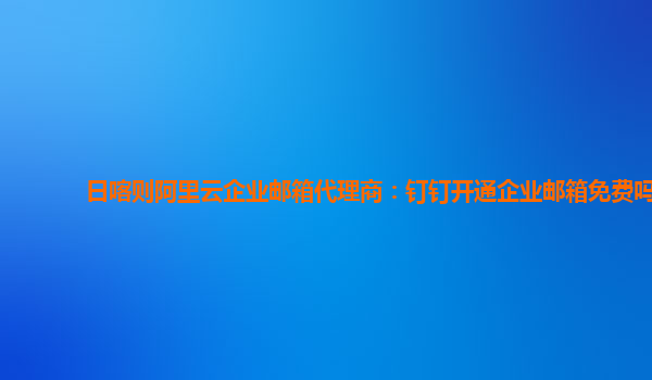 日喀则阿里云企业邮箱代理商：钉钉开通企业邮箱免费吗