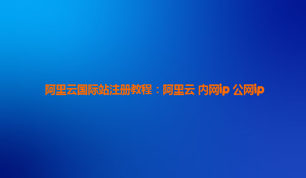 阿里云国际站注册教程：阿里云 内网ip 公网ip