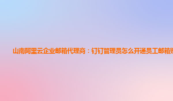 山南阿里云企业邮箱代理商：钉钉管理员怎么开通员工邮箱账号呢