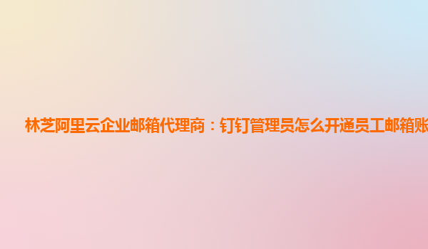 林芝阿里云企业邮箱代理商：钉钉管理员怎么开通员工邮箱账号登录