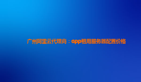 广州阿里云代理商：app租用服务器配置价格