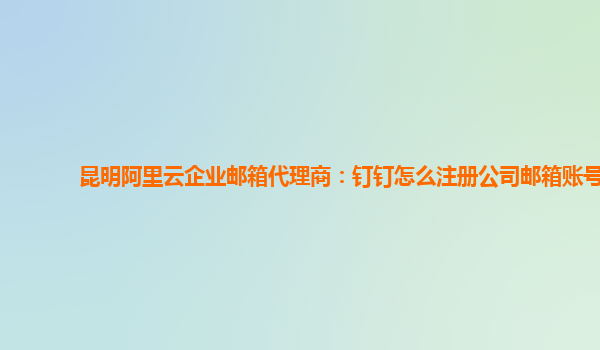 昆明阿里云企业邮箱代理商：钉钉怎么注册公司邮箱账号