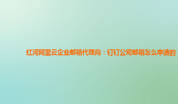 红河阿里云企业邮箱代理商：钉钉公司邮箱怎么申请的