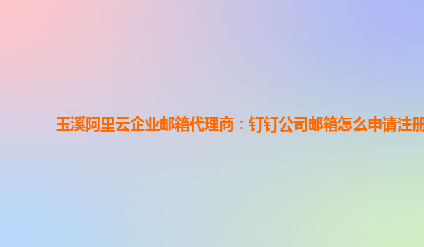 玉溪阿里云企业邮箱代理商：钉钉公司邮箱怎么申请注册