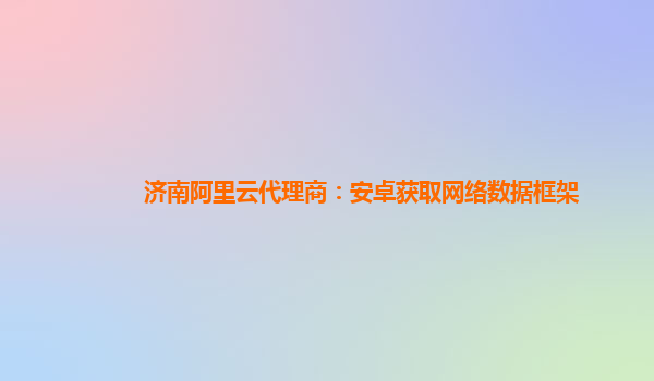 济南阿里云代理商：安卓获取网络数据框架