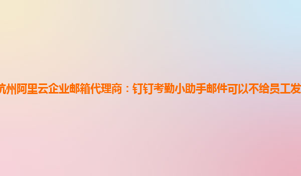 杭州阿里云企业邮箱代理商：钉钉考勤小助手邮件可以不给员工发送的吗安全吗