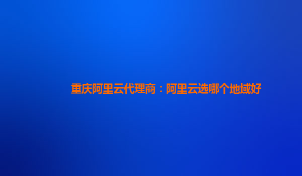 重庆阿里云代理商：阿里云选哪个地域好