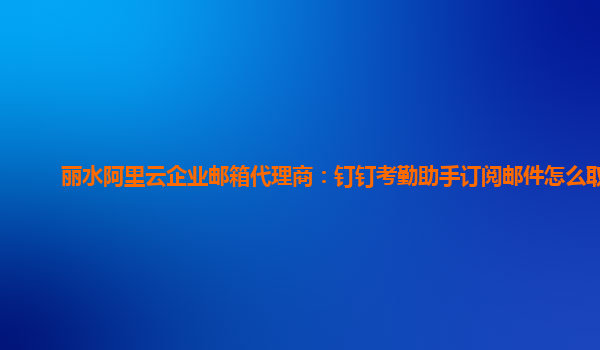 丽水阿里云企业邮箱代理商：钉钉考勤助手订阅邮件怎么取消