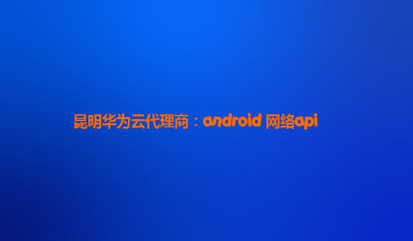 昆明华为云代理商：android 网络api