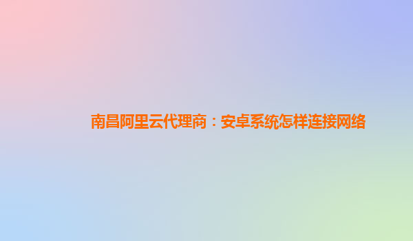 南昌阿里云代理商：安卓系统怎样连接网络