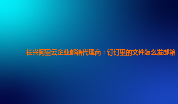 长兴阿里云企业邮箱代理商：钉钉里的文件怎么发邮箱