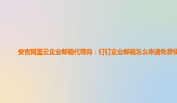 安吉阿里云企业邮箱代理商：钉钉企业邮箱怎么申请免费使用