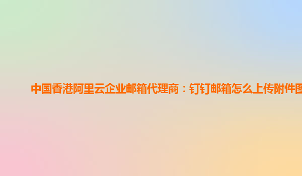 中国香港阿里云企业邮箱代理商：钉钉邮箱怎么上传附件图片