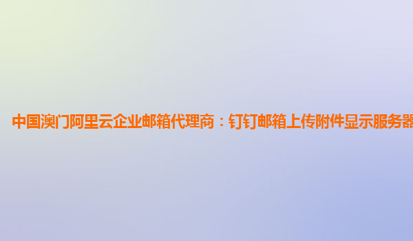 中国澳门阿里云企业邮箱代理商：钉钉邮箱上传附件显示服务器认证失败