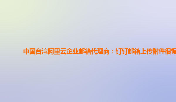 中国台湾阿里云企业邮箱代理商：钉钉邮箱上传附件很慢