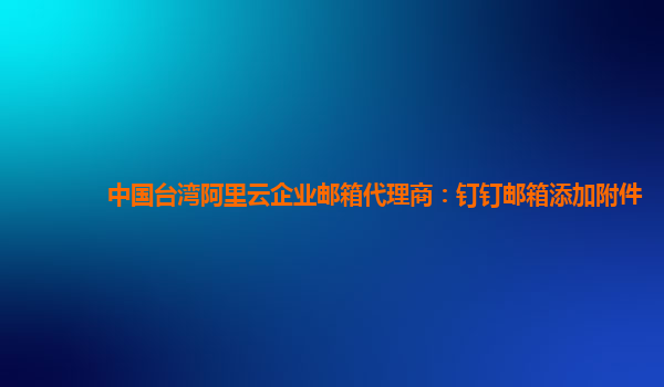 中国台湾阿里云企业邮箱代理商：钉钉邮箱添加附件