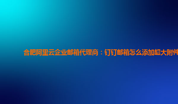 合肥阿里云企业邮箱代理商：钉钉邮箱怎么添加超大附件