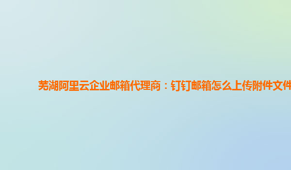 芜湖阿里云企业邮箱代理商：钉钉邮箱怎么上传附件文件