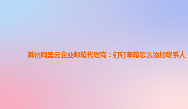 滁州阿里云企业邮箱代理商：钉钉邮箱怎么添加联系人