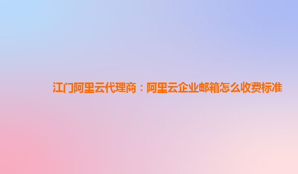 江门阿里云代理商：阿里云企业邮箱怎么收费标准