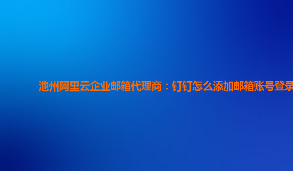 池州阿里云企业邮箱代理商：钉钉怎么添加邮箱账号登录