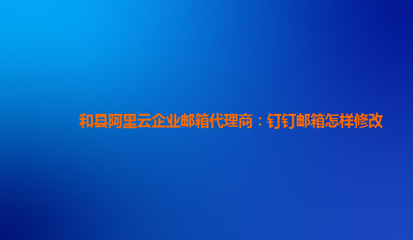 和县阿里云企业邮箱代理商：钉钉邮箱怎样修改