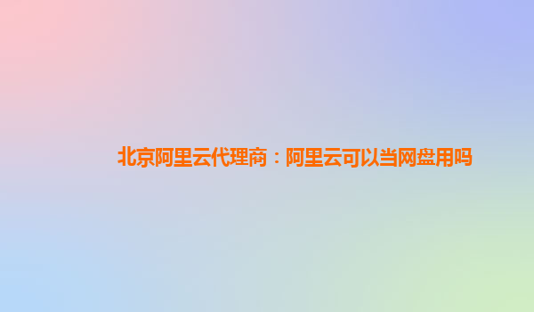 北京阿里云代理商：阿里云可以当网盘用吗