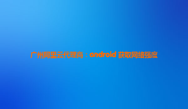 广州阿里云代理商：android 获取网络强度