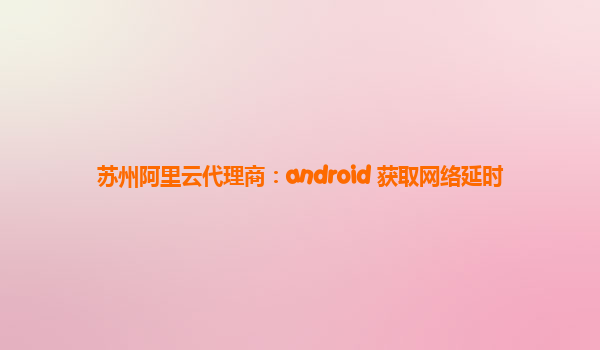 苏州阿里云代理商：android 获取网络延时