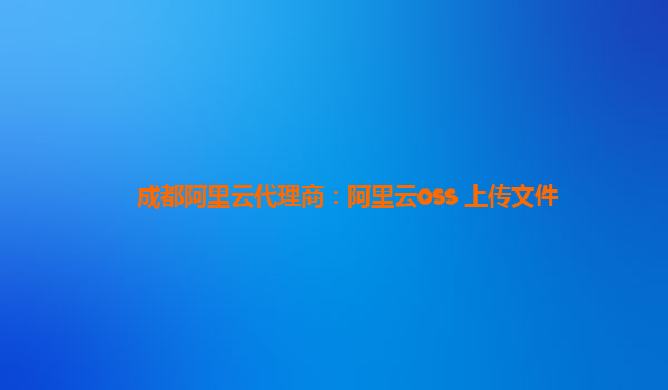 成都阿里云代理商：阿里云oss 上传文件