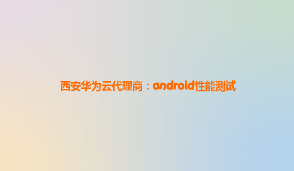 西安华为云代理商：android性能测试