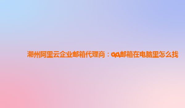 潮州阿里云企业邮箱代理商：qq邮箱在电脑里怎么找