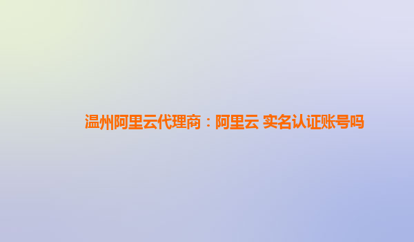 温州阿里云代理商：阿里云 实名认证账号吗