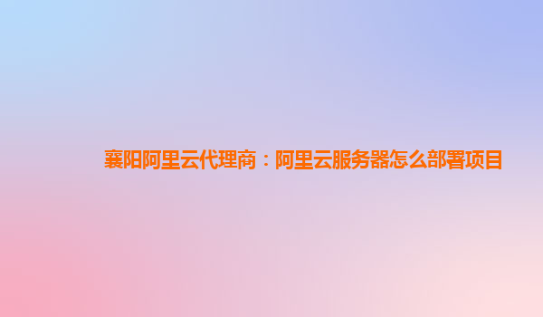 襄阳阿里云代理商：阿里云服务器怎么部署项目