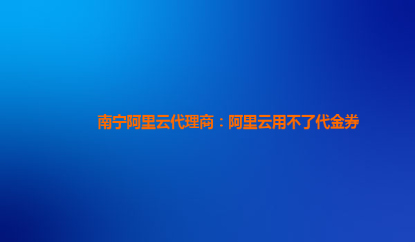 南宁阿里云代理商：阿里云用不了代金券