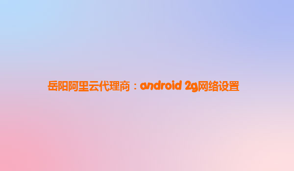 岳阳阿里云代理商：android 2g网络设置