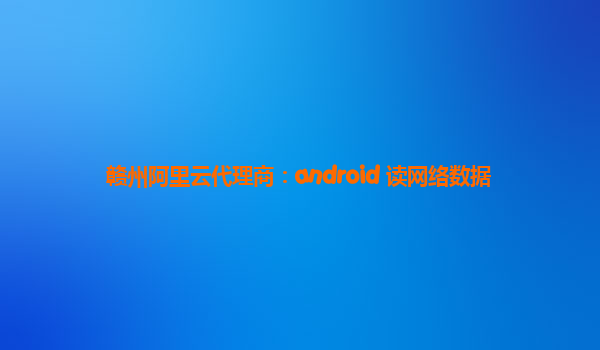 赣州阿里云代理商：android 读网络数据