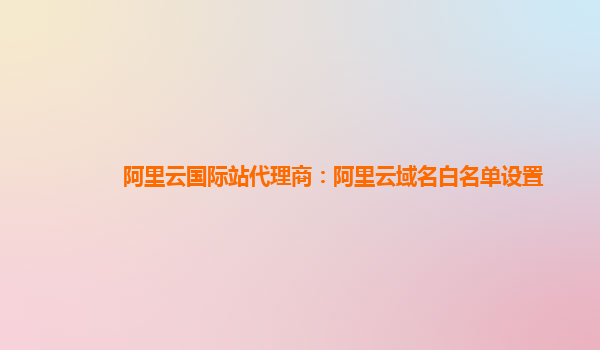 阿里云国际站代理商：阿里云域名白名单设置