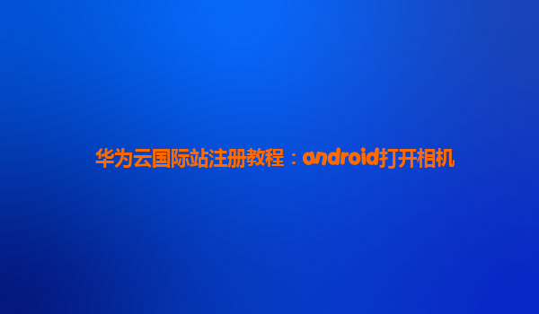 华为云国际站注册教程：android打开相机