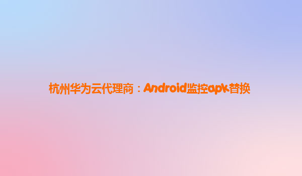 杭州华为云代理商：Android监控apk替换