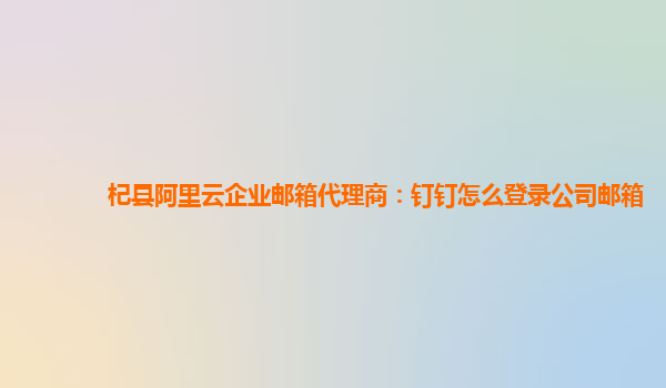 杞县阿里云企业邮箱代理商：钉钉怎么登录公司邮箱