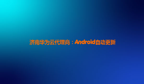 济南华为云代理商：Android自动更新
