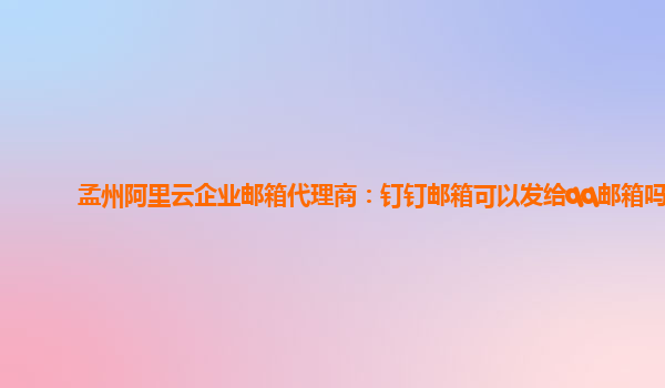 孟州阿里云企业邮箱代理商：钉钉邮箱可以发给qq邮箱吗